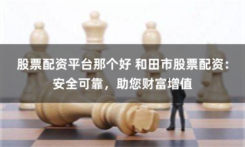 股票配资平台那个好 和田市股票配资：安全可靠，助您财富增值