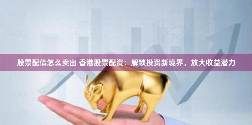 股票配债怎么卖出 香港股票配资：解锁投资新境界，放大收益潜力