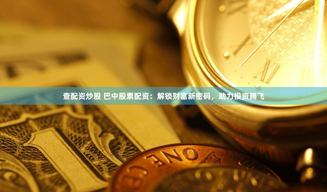 查配资炒股 巴中股票配资：解锁财富新密码，助力投资腾飞