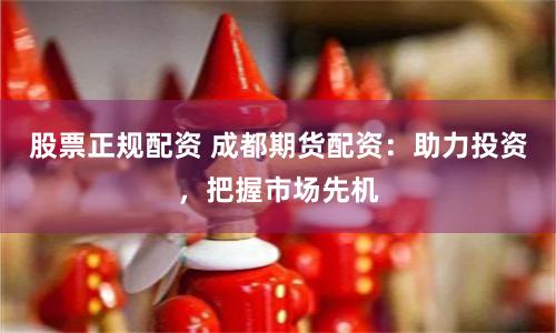 股票正规配资 成都期货配资：助力投资，把握市场先机