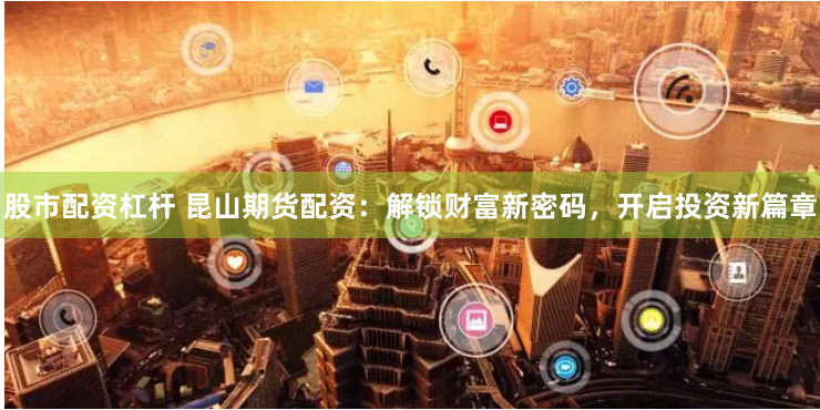 股市配资杠杆 昆山期货配资：解锁财富新密码，开启投资新篇章