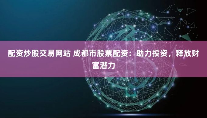 配资炒股交易网站 成都市股票配资：助力投资，释放财富潜力
