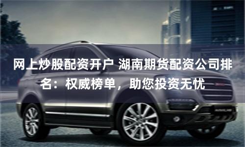 网上炒股配资开户 湖南期货配资公司排名：权威榜单，助您投资无忧