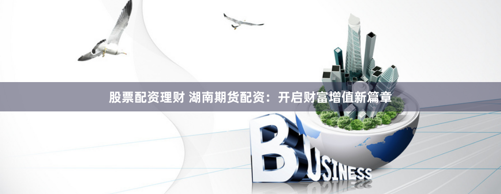 股票配资理财 湖南期货配资：开启财富增值新篇章