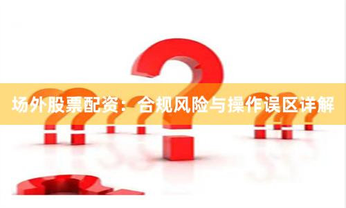 场外股票配资：合规风险与操作误区详解